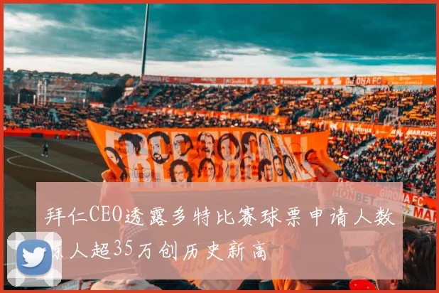 拜仁CEO透露多特比赛球票申请人数惊人超35万创历史新高